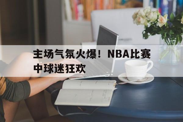 Yabo Sports-主场气氛火爆!nba比赛中球迷狂欢是什么